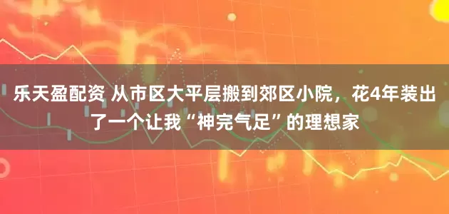 乐天盈配资 从市区大平层搬到郊区小院，花4年装出了一个让我“神完气足”的理想家