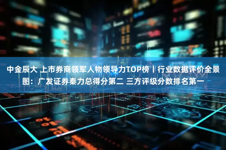 中金辰大 上市券商领军人物领导力TOP榜丨行业数据评价全景图：广发证券秦力总得分第二 三方评级分数排名第一