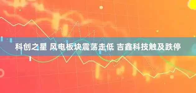科创之星 风电板块震荡走低 吉鑫科技触及跌停