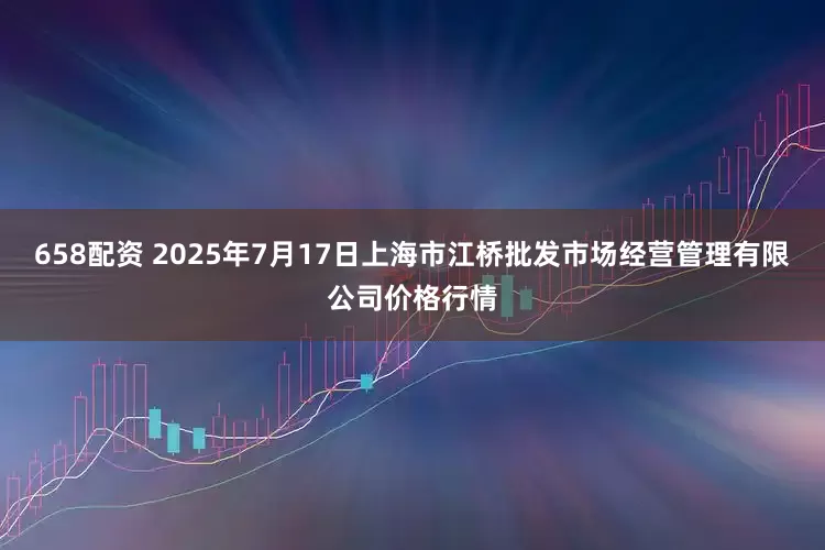 658配资 2025年7月17日上海市江桥批发市场经营管理有限公司价格行情
