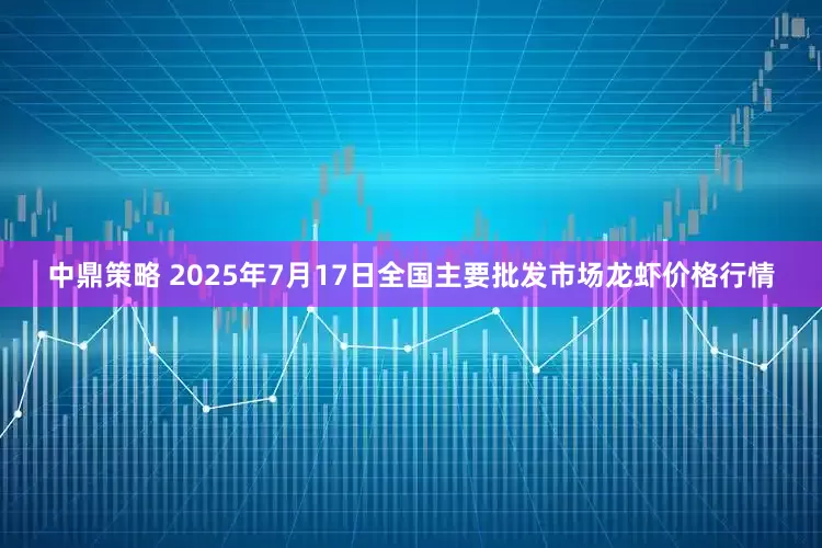 中鼎策略 2025年7月17日全国主要批发市场龙虾价格行情
