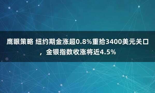 鹰眼策略 纽约期金涨超0.8%重拾3400美元关口，金银指数收涨将近4.5%