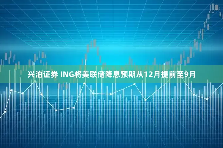 兴泊证券 ING将美联储降息预期从12月提前至9月