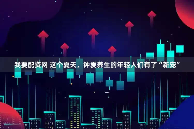 我要配资网 这个夏天，钟爱养生的年轻人们有了“新宠”