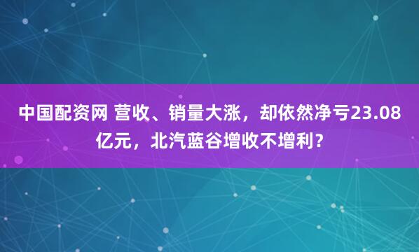 中国配资网 营收、销量大涨，却依然净亏23.08亿元，北汽蓝谷增收不增利？