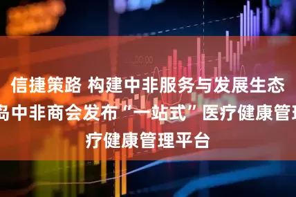 信捷策路 构建中非服务与发展生态圈 青岛中非商会发布“一站式”医疗健康管理平台