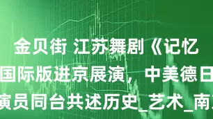 金贝街 江苏舞剧《记忆深处》将携国际版进京展演，中美德日演员同台共述历史_艺术_南京大屠杀_潘磊