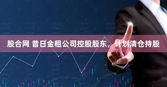 股合网 昔日金租公司控股股东，计划清仓持股