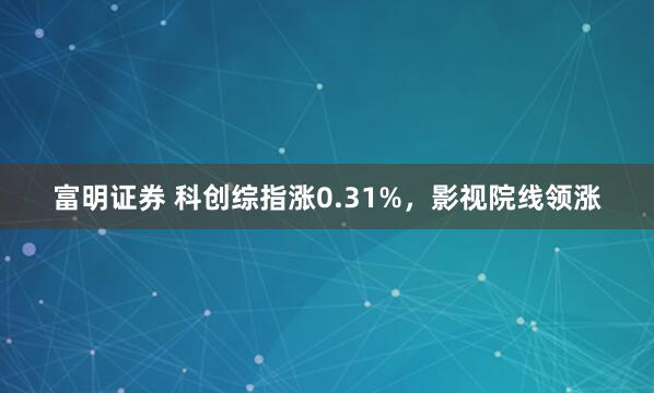 富明证券 科创综指涨0.31%，影视院线领涨