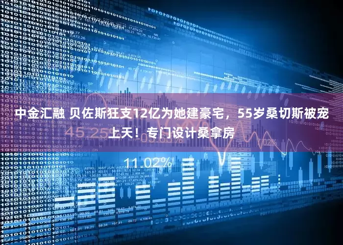 中金汇融 贝佐斯狂支12亿为她建豪宅，55岁桑切斯被宠上天！专门设计桑拿房