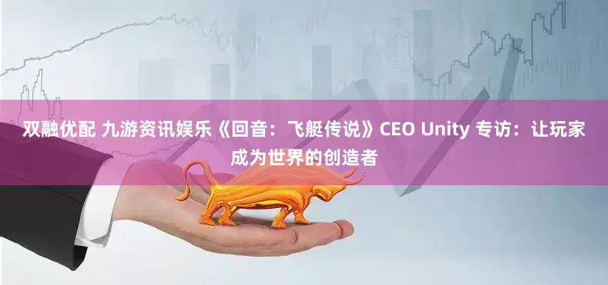 双融优配 九游资讯娱乐《回音：飞艇传说》CEO Unity 专访：让玩家成为世界的创造者