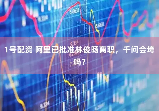 1号配资 阿里已批准林俊旸离职，千问会垮吗？