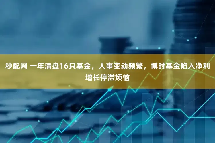 秒配网 一年清盘16只基金，人事变动频繁，博时基金陷入净利增长停滞烦恼